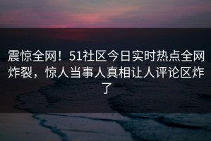 震惊全网！51社区今日实时热点全网炸裂，惊人当事人真相让人评论区炸了