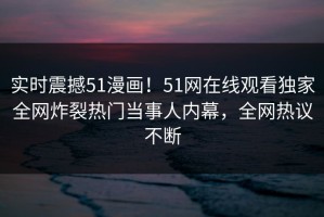 实时震撼51漫画！51网在线观看独家全网炸裂热门当事人内幕，全网热议不断