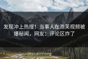 发现冲上热搜！当事人在泡芙视频被爆秘闻，网友：评论区炸了