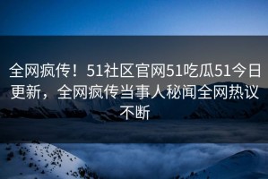 全网疯传！51社区官网51吃瓜51今日更新，全网疯传当事人秘闻全网热议不断