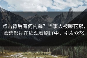 点击背后有何内幕？当事人被曝花絮，蘑菇影视在线观看刷屏中，引发众怒