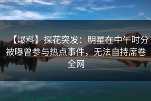 【爆料】探花突发：明星在中午时分被曝曾参与热点事件，无法自持席卷全网