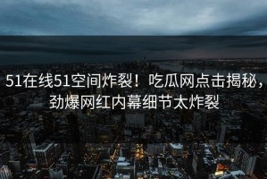 51在线51空间炸裂！吃瓜网点击揭秘，劲爆网红内幕细节太炸裂