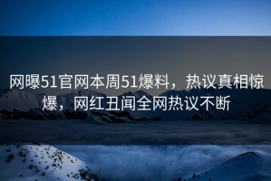 网曝51官网本周51爆料，热议真相惊爆，网红丑闻全网热议不断