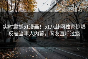 实时震撼51漫画！51八卦网独家惊爆反差当事人内幕，网友直呼过瘾