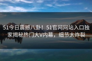 51今日震撼八卦！51官网网站入口独家揭秘热门大V内幕，细节太炸裂