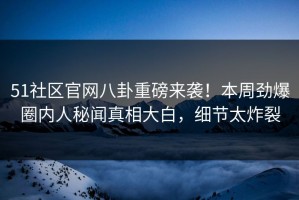 51社区官网八卦重磅来袭！本周劲爆圈内人秘闻真相大白，细节太炸裂