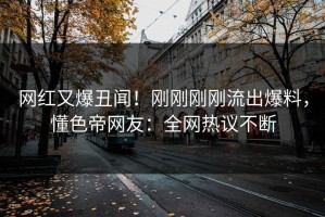网红又爆丑闻！刚刚刚刚流出爆料，懂色帝网友：全网热议不断