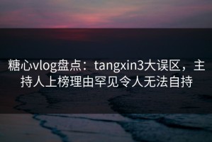 糖心vlog盘点：tangxin3大误区，主持人上榜理由罕见令人无法自持
