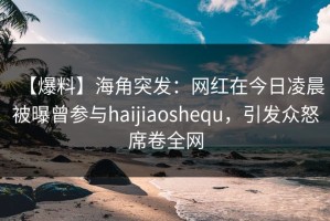 【爆料】海角突发：网红在今日凌晨被曝曾参与haijiaoshequ，引发众怒席卷全网