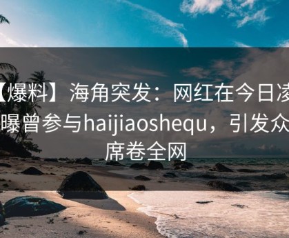 【爆料】海角突发：网红在今日凌晨被曝曾参与haijiaoshequ，引发众怒席卷全网