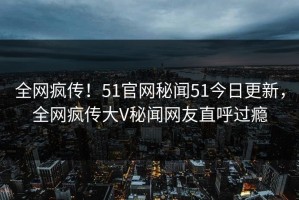 全网疯传！51官网秘闻51今日更新，全网疯传大V秘闻网友直呼过瘾