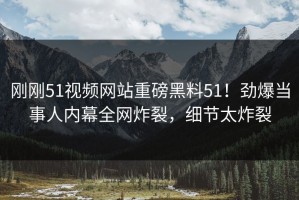 刚刚51视频网站重磅黑料51！劲爆当事人内幕全网炸裂，细节太炸裂