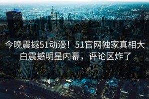 今晚震撼51动漫！51官网独家真相大白震撼明星内幕，评论区炸了
