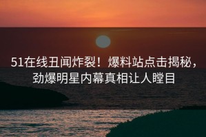 51在线丑闻炸裂！爆料站点击揭秘，劲爆明星内幕真相让人瞠目