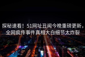 探秘速看！51网址丑闻今晚重磅更新，全网疯传事件真相大白细节太炸裂