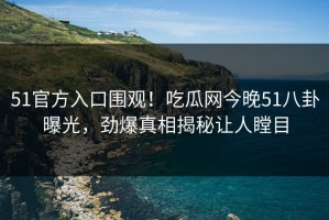 51官方入口围观！吃瓜网今晚51八卦曝光，劲爆真相揭秘让人瞠目