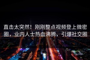 直击太突然！刚刚整点视频登上微密圈，业内人士热血沸腾，引爆社交圈