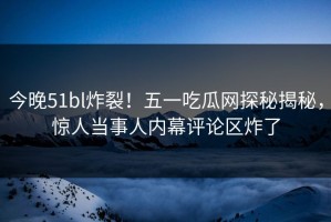 今晚51bl炸裂！五一吃瓜网探秘揭秘，惊人当事人内幕评论区炸了
