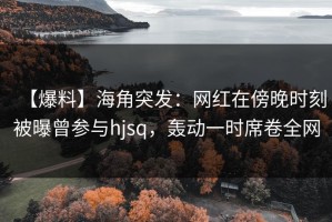 【爆料】海角突发：网红在傍晚时刻被曝曾参与hjsq，轰动一时席卷全网