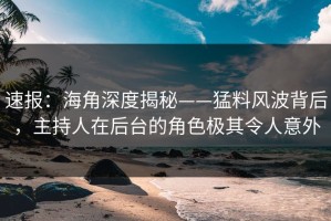 速报：海角深度揭秘——猛料风波背后，主持人在后台的角色极其令人意外