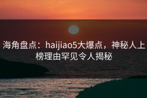 海角盘点：haijiao5大爆点，神秘人上榜理由罕见令人揭秘