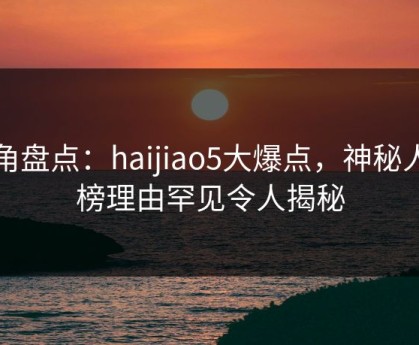 海角盘点：haijiao5大爆点，神秘人上榜理由罕见令人揭秘