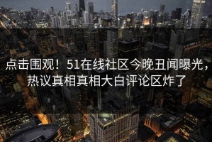 点击围观！51在线社区今晚丑闻曝光，热议真相真相大白评论区炸了