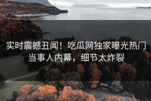 实时震撼丑闻！吃瓜网独家曝光热门当事人内幕，细节太炸裂