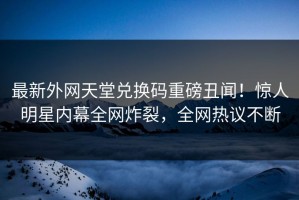 最新外网天堂兑换码重磅丑闻！惊人明星内幕全网炸裂，全网热议不断