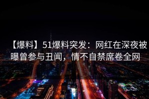 【爆料】51爆料突发：网红在深夜被曝曾参与丑闻，情不自禁席卷全网