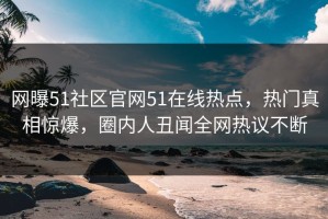 网曝51社区官网51在线热点，热门真相惊爆，圈内人丑闻全网热议不断