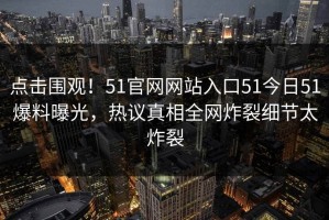 点击围观！51官网网站入口51今日51爆料曝光，热议真相全网炸裂细节太炸裂
