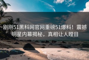 刚刚51黑科网官网重磅51爆料！震撼明星内幕揭秘，真相让人瞠目