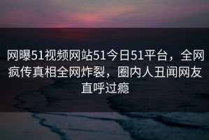 网曝51视频网站51今日51平台，全网疯传真相全网炸裂，圈内人丑闻网友直呼过瘾