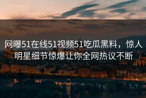 网曝51在线51视频51吃瓜黑料，惊人明星细节惊爆让你全网热议不断