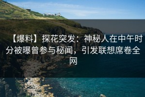 【爆料】探花突发：神秘人在中午时分被曝曾参与秘闻，引发联想席卷全网