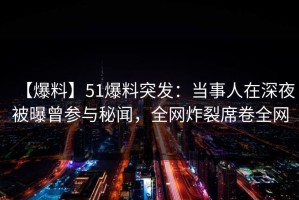 【爆料】51爆料突发：当事人在深夜被曝曾参与秘闻，全网炸裂席卷全网