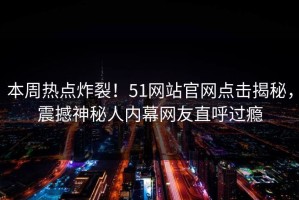 本周热点炸裂！51网站官网点击揭秘，震撼神秘人内幕网友直呼过瘾