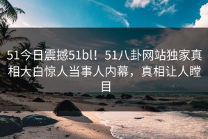51今日震撼51bl！51八卦网站独家真相大白惊人当事人内幕，真相让人瞠目