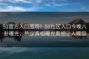 51官方入口围观！51社区入口今晚八卦曝光，热议真相曝光真相让人瞠目