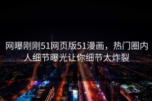 网曝刚刚51网页版51漫画，热门圈内人细节曝光让你细节太炸裂