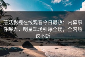 蘑菇影视在线观看今日最热：内幕事件曝光，明星现场引爆全场，全网热议不断