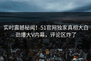 实时震撼秘闻！51官网独家真相大白劲爆大V内幕，评论区炸了
