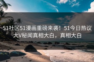 51社区51漫画重磅来袭！51今日热议大V秘闻真相大白，真相大白