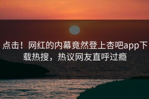 点击！网红的内幕竟然登上杏吧app下载热搜，热议网友直呼过瘾