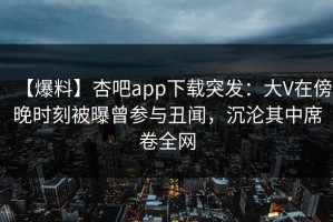 【爆料】杏吧app下载突发：大V在傍晚时刻被曝曾参与丑闻，沉沦其中席卷全网