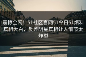 震惊全网！51社区官网51今日51爆料真相大白，反差明星真相让人细节太炸裂
