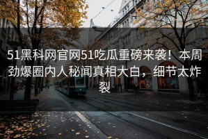 51黑科网官网51吃瓜重磅来袭！本周劲爆圈内人秘闻真相大白，细节太炸裂