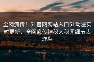 全网疯传！51官网网站入口51动漫实时更新，全网疯传神秘人秘闻细节太炸裂